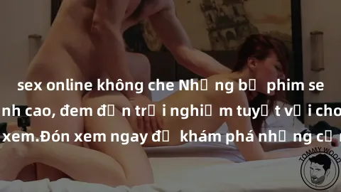 sex online không che Những bộ phim sex không che HD đỉnh cao, đem đến trải nghiệm tuyệt vời cho người xem.Đón xem ngay để khám phá những cảnh quay đẹp mắt và kích thích.