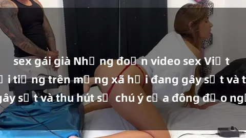 sex gái già Những đoạn video sex Việt Nam không che nổi tiếng trên mạng xã hội đang gây sốt và thu hút sự chú ý của đông đảo người xem.