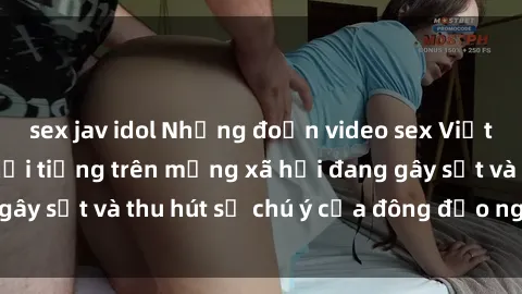 sex jav idol Những đoạn video sex Việt Nam không che nổi tiếng trên mạng xã hội đang gây sốt và thu hút sự chú ý của đông đảo người xem.