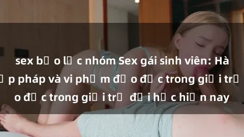 sex bạo lực nhóm Sex gái sinh viên: Hành vi gấu không hợp pháp và vi phạm đạo đức trong giới trẻ đại học hiện nay