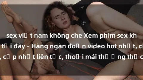 sex việt nam không che Xem phim sex không che miễn phí tại đây – Hàng ngàn đoạn video hot nhất, cập nhật liên tục, thoải mái thưởng thức mà không tốn kém.