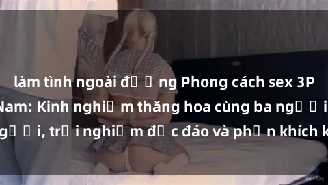 làm tình ngoài đường Phong cách sex 3P độc đáo tại Việt Nam: Kinh nghiệm thăng hoa cùng ba người, trải nghiệm độc đáo và phấn khích không thể bỏ lỡ!