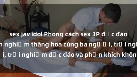 sex jav idol Phong cách sex 3P độc đáo tại Việt Nam: Kinh nghiệm thăng hoa cùng ba người, trải nghiệm độc đáo và phấn khích không thể bỏ lỡ!