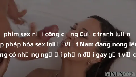 phim sex nơi công cộng Cuộc tranh luận về việc có nên hợp pháp hóa sex loli ở Việt Nam đang nóng lên. Đồng thời, cũng có những người phản đối gay gắt việc này vì lo ngại về tác động tiêu cực lên trẻ e