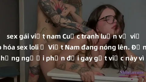 sex gái việt nam Cuộc tranh luận về việc có nên hợp pháp hóa sex loli ở Việt Nam đang nóng lên. Đồng thời, cũng có những người phản đối gay gắt việc này vì lo ngại về tác động tiêu cực lên trẻ em và x