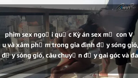 phim sex ngoại quốc Kỳ án sex mẹ con Việt Nam: Sự sở hữu và xâm phạm trong gia đình đầy sóng gió, câu chuyện đầy gai góc và đau lòng.