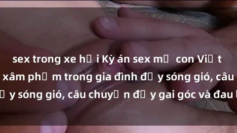 sex trong xe hơi Kỳ án sex mẹ con Việt Nam: Sự sở hữu và xâm phạm trong gia đình đầy sóng gió, câu chuyện đầy gai góc và đau lòng.