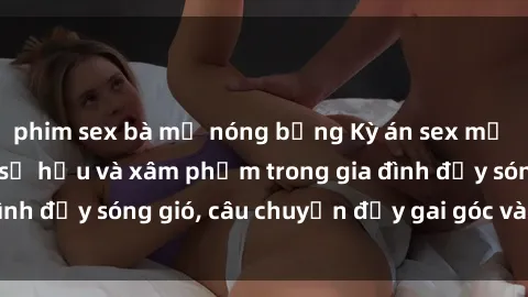 phim sex bà mẹ nóng bỏng Kỳ án sex mẹ con Việt Nam: Sự sở hữu và xâm phạm trong gia đình đầy sóng gió, câu chuyện đầy gai góc và đau lòng.