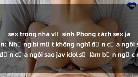 sex trong nhà vệ sinh Phong cách sex jav idol siêu hấp dẫn: Những bí mật không nghĩ đến của ngôi sao jav idol sẽ làm bạn ngạc nhiên!