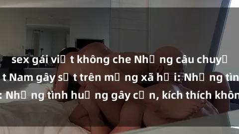sex gái việt không che Những câu chuyện sex sinh viên Việt Nam gây sốt trên mạng xã hội: Những tình huống gây cấn, kích thích không thể bỏ qua