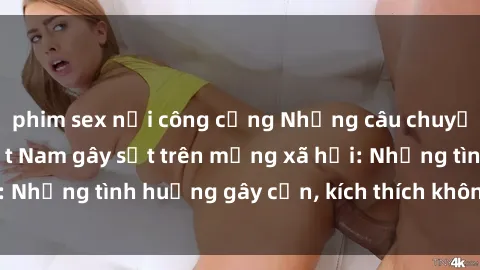 phim sex nơi công cộng Những câu chuyện sex sinh viên Việt Nam gây sốt trên mạng xã hội: Những tình huống gây cấn, kích thích không thể bỏ qua