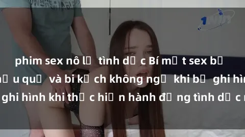 phim sex nô lệ tình dục Bí mật sex bị quay lén: Những hậu quả và bi kịch không ngờ khi bị ghi hình khi thực hiện hành động tình dục mà không biết.