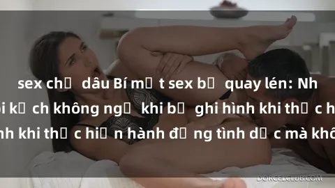 sex chị dâu Bí mật sex bị quay lén: Những hậu quả và bi kịch không ngờ khi bị ghi hình khi thực hiện hành động tình dục mà không biết.
