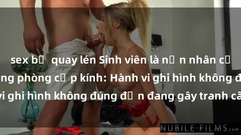 sex bị quay lén Sinh viên là nạn nhân của video quay lén trong phòng cấp kính: Hành vi ghi hình không đúng đắn đang gây tranh cãi lớn