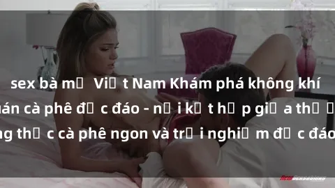 sex bà mẹ Việt Nam Khám phá không khí độc đáo tại sex quán cà phê độc đáo - nơi kết hợp giữa thưởng thức cà phê ngon và trải nghiệm độc đáo của không gian sex shop.