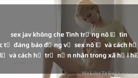 sex jav không che Tình trạng nô lệ tình dục: Những thực tế đáng báo động về sex nô lệ và cách hỗ trợ nạn nhân trong xã hội hiện nay