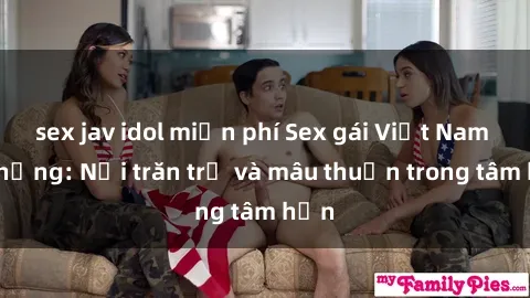 sex jav idol miễn phí Sex gái Việt Nam có chồng: Nỗi trăn trở và mâu thuẫn trong tâm hồn