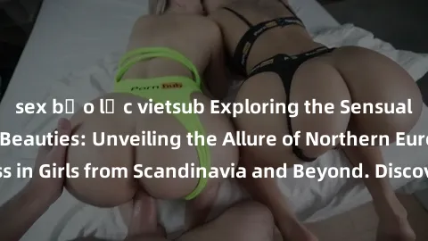 sex bạo lực vietsub Exploring the Sensual Charms of Nordic Beauties: Unveiling the Allure of Northern European Sexiness in Girls from Scandinavia and Beyond. Discover the Seductive Secrets of Northern