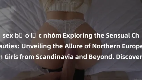 sex bạo lực nhóm Exploring the Sensual Charms of Nordic Beauties: Unveiling the Allure of Northern European Sexiness in Girls from Scandinavia and Beyond. Discover the Seductive Secrets of Northern Eu
