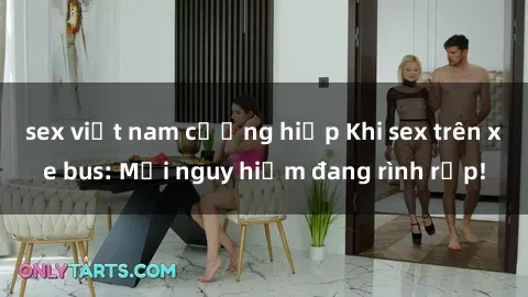 sex việt nam cưỡng hiếp Khi sex trên xe bus: Mối nguy hiểm đang rình rập!