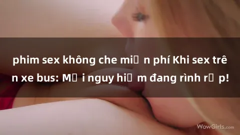phim sex không che miễn phí Khi sex trên xe bus: Mối nguy hiểm đang rình rập!
