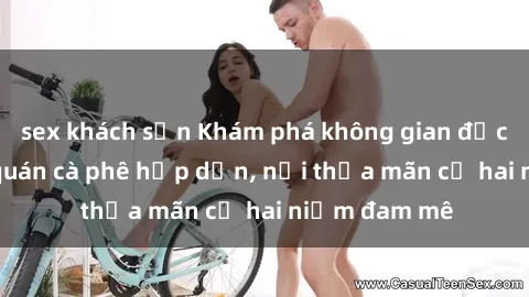sex khách sạn Khám phá không gian độc đáo tại sex quán cà phê hấp dẫn, nơi thỏa mãn cả hai niềm đam mê