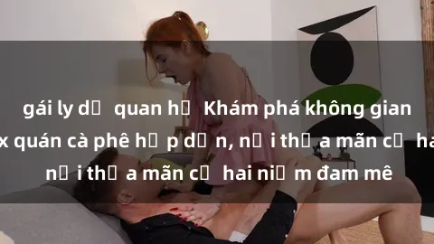 gái ly dị quan hệ Khám phá không gian độc đáo tại sex quán cà phê hấp dẫn, nơi thỏa mãn cả hai niềm đam mê