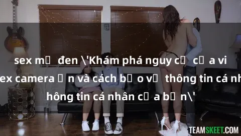 sex mỹ đen 'Khám phá nguy cơ của việc sử dụng sex camera ẩn và cách bảo vệ thông tin cá nhân của bạn'