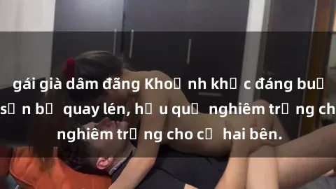 gái già dâm đãng Khoảnh khắc đáng buồn: Sex khách sạn bị quay lén, hậu quả nghiêm trọng cho cả hai bên.
