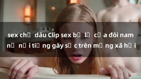 sex chị dâu Clip sex bị lộ của đôi nam nữ nổi tiếng gây sốc trên mạng xã hội