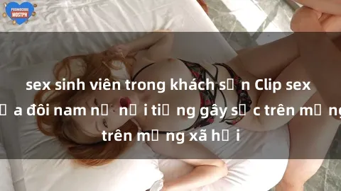 sex sinh viên trong khách sạn Clip sex bị lộ của đôi nam nữ nổi tiếng gây sốc trên mạng xã hội