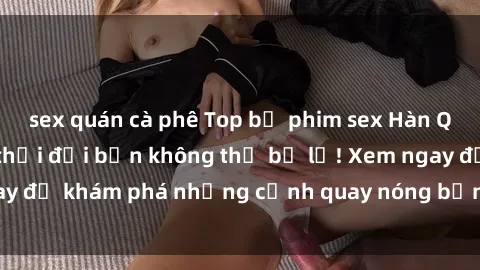 sex quán cà phê Top bộ phim sex Hàn Quốc hot nhất mọi thời đại bạn không thể bỏ lỡ! Xem ngay để khám phá những cảnh quay nóng bỏng, đầy nghẹt thở!
