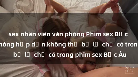 sex nhân viên văn phòng Phim sex Bắc Âu: Những cảnh nóng hấp dẫn không thể bỏ lỡ chỉ có trong phim sex Bắc Âu