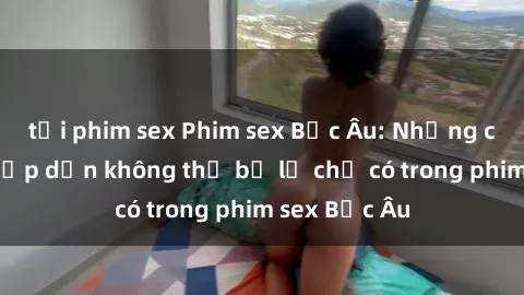 tải phim sex Phim sex Bắc Âu: Những cảnh nóng hấp dẫn không thể bỏ lỡ chỉ có trong phim sex Bắc Âu