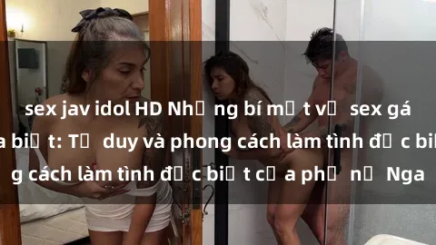sex jav idol HD Những bí mật về sex gái Nga mà bạn chưa biết: Tư duy và phong cách làm tình đặc biệt của phụ nữ Nga