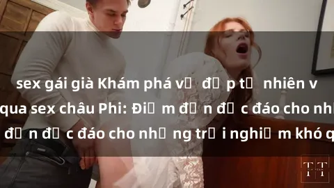 sex gái già Khám phá vẻ đẹp tự nhiên và văn hóa đa dạng qua sex châu Phi: Điểm đến độc đáo cho những trải nghiệm khó quên
