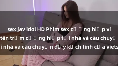 sex jav idol HD Phim sex cưỡng hiếp vietsub: Nữ sinh bị tên trộm cưỡng hiếp tại nhà và câu chuyện đầy kịch tính của vietsub