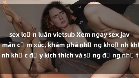 sex loạn luân vietsub Xem ngay sex jav không che để thỏa mãn cảm xúc, khám phá những khoảnh khắc đầy kích thích và sống động nhất chỉ trong click!