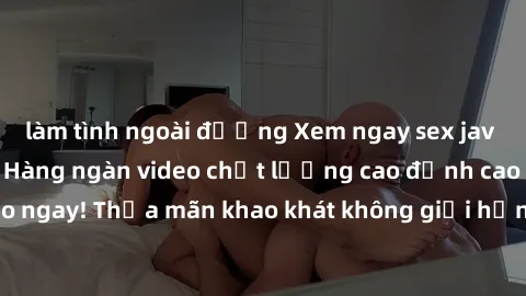 làm tình ngoài đường Xem ngay sex jav full HD miễn phí - Hàng ngàn video chất lượng cao đỉnh cao chỉ cần click vào ngay! Thỏa mãn khao khát không giới hạn, đón chờ những trải nghiệm mới lạ!