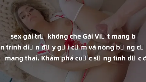 sex gái trẻ không che Gái Việt mang bầu và làm tình: Màn trình diễn đầy gợi cảm và nóng bỏng của phụ nữ mang thai. Khám phá cuộc sống tình dục đầy hấp dẫn và mới lạ của họ!