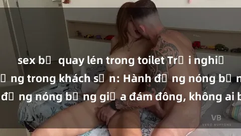 sex bị quay lén trong toilet Trải nghiệm sex sinh viên sôi động trong khách sạn: Hành động nóng bỏng giữa đám đông, không ai bị bỏ lỡ