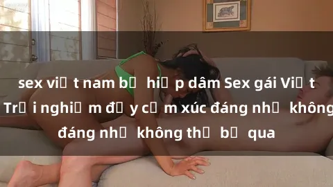 sex việt nam bị hiếp dâm Sex gái Việt Nam có con: Trải nghiệm đầy cảm xúc đáng nhớ không thể bỏ qua