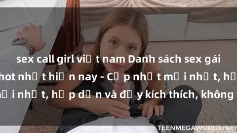 sex call girl việt nam Danh sách sex gái Việt Nam sinh viên hot nhất hiện nay - Cập nhật mới nhất, hấp dẫn và đầy kích thích, không thể bỏ qua!