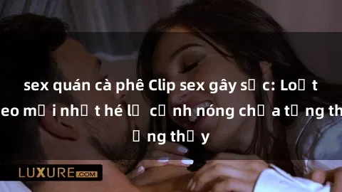 sex quán cà phê Clip sex gây sốc: Loạt video mới nhất hé lộ cảnh nóng chưa từng thấy
