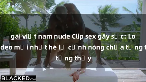 gái việt nam nude Clip sex gây sốc: Loạt video mới nhất hé lộ cảnh nóng chưa từng thấy