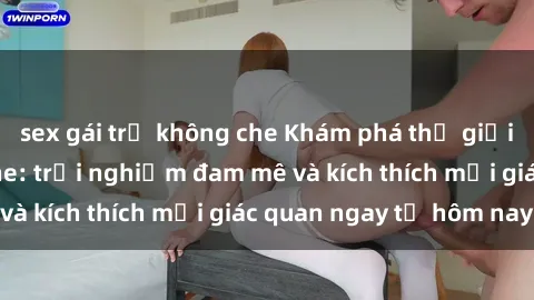sex gái trẻ không che Khám phá thế giới mới của sex online: trải nghiệm đam mê và kích thích mọi giác quan ngay từ hôm nay!