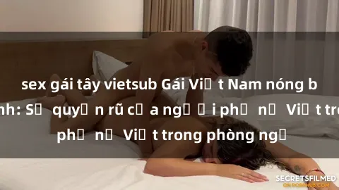 sex gái tây vietsub Gái Việt Nam nóng bỏng khi làm tình: Sự quyến rũ của người phụ nữ Việt trong phòng ngủ