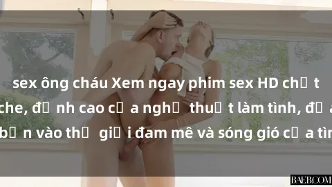 sex ông cháu Xem ngay phim sex HD chất lượng cao không che, đỉnh cao của nghệ thuật làm tình, đưa bạn vào thế giới đam mê và sóng gió của tình yêu không giới hạn.