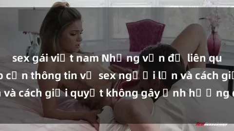 sex gái việt nam Những vấn đề liên quan đến việc tiếp cận thông tin về sex người lớn và cách giải quyết không gây ảnh hưởng đến trẻ em