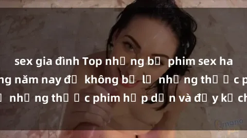 sex gia đình Top những bộ phim sex hay nhất nên xem trong năm nay để không bỏ lỡ những thước phim hấp dẫn và đầy kịch tính.